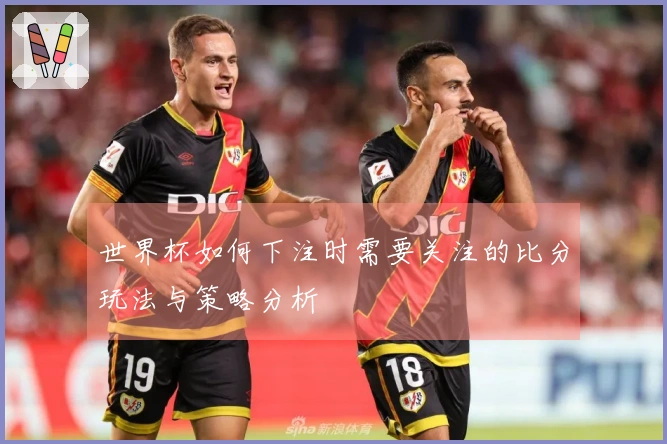 世界杯如何下注时需要关注的比分玩法与策略分析